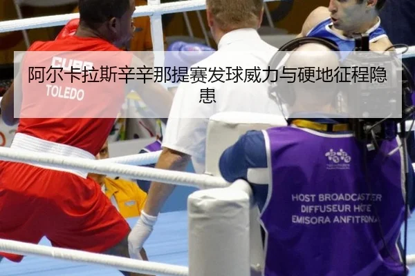 阿尔卡拉斯辛辛那提赛发球威力与硬地征程隐患