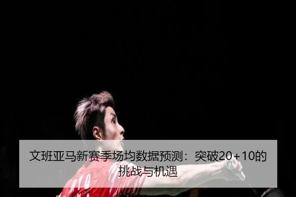 文班亚马新赛季场均数据预测：突破20+10的挑战与机遇