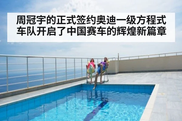 周冠宇的正式签约奥迪一级方程式车队开启了中国赛车的辉煌新篇章